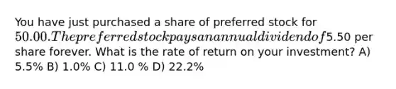 You have just purchased a share of preferred stock for 50.00. The preferred stock pays an annual dividend of5.50 per share forever. What is the rate of return on your investment? A) 5.5% B) 1.0% C) 11.0 % D) 22.2%