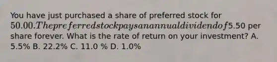 You have just purchased a share of preferred stock for​ 50.00. The preferred stock pays an annual dividend of​5.50 per share forever. What is the rate of return on your​ investment? A. ​5.5% B. ​22.2% C. 11.0​ % D. ​1.0%