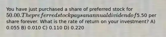 You have just purchased a share of preferred stock for 50.00. The preferred stock pays an annual dividend of5.50 per share forever. What is the rate of return on your investment? A) 0.055 B) 0.010 C) 0.110 D) 0.220