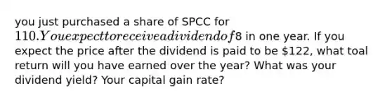 you just purchased a share of SPCC for ​110. You expect to receive a dividend of ​8 in one year. If you expect the price after the dividend is paid to be ​122​, what toal return will you have earned over the​ year? What was your dividend​ yield? Your capital gain​ rate?