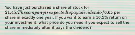 You have just purchased a share of stock for 21.45. The company is expected to pay a dividend of0.65 per share in exactly one year. If you want to earn a 10.5% return on your​ investment, what price do you need if you expect to sell the share immediately after it pays the​ dividend?