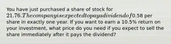 You have just purchased a share of stock for 21.76. The company is expected to pay a dividend of0.58 per share in exactly one year. If you want to earn a 10.5% return on your​ investment, what price do you need if you expect to sell the share immediately after it pays the​ dividend?