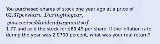 You purchased shares of stock one year ago at a price of 62.37 per share. During the year, you received dividend payments of1.77 and sold the stock for 69.49 per share. If the inflation rate during the year was 2.0700 percent, what was your real return?