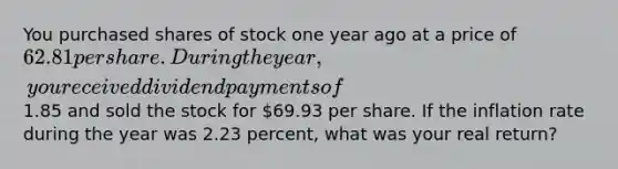 You purchased shares of stock one year ago at a price of 62.81 per share. During the year, you received dividend payments of1.85 and sold the stock for 69.93 per share. If the inflation rate during the year was 2.23 percent, what was your real return?