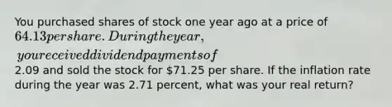 You purchased shares of stock one year ago at a price of 64.13 per share. During the year, you received dividend payments of2.09 and sold the stock for 71.25 per share. If the inflation rate during the year was 2.71 percent, what was your real return?