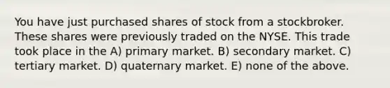 You have just purchased shares of stock from a stockbroker. These shares were previously traded on the NYSE. This trade took place in the A) primary market. B) secondary market. C) tertiary market. D) quaternary market. E) none of the above.