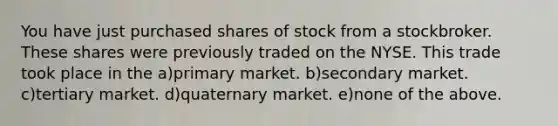 You have just purchased shares of stock from a stockbroker. These shares were previously traded on the NYSE. This trade took place in the a)primary market. b)secondary market. c)tertiary market. d)quaternary market. e)none of the above.