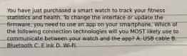 You have just purchased a smart watch to track your fitness statistics and health. To change the interface or update the firmware, you need to use an app on your smartphone. Which of the following connection technologies will you MOST likely use to communicate between your watch and the app? A. USB cable B. Bluetooth C. E Ink D. Wi-Fi