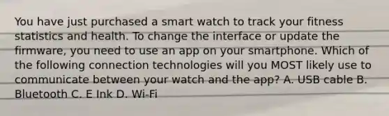 You have just purchased a smart watch to track your fitness statistics and health. To change the interface or update the firmware, you need to use an app on your smartphone. Which of the following connection technologies will you MOST likely use to communicate between your watch and the app? A. USB cable B. Bluetooth C. E Ink D. Wi-Fi