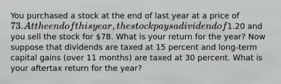 You purchased a stock at the end of last year at a price of 73. At the end of this year, the stock pays a dividend of1.20 and you sell the stock for 78. What is your return for the year? Now suppose that dividends are taxed at 15 percent and long-term capital gains (over 11 months) are taxed at 30 percent. What is your aftertax return for the year?