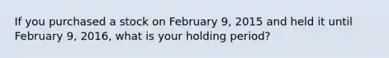 If you purchased a stock on February 9, 2015 and held it until February 9, 2016, what is your holding period?