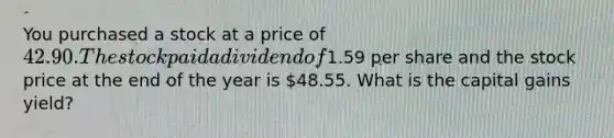 You purchased a stock at a price of 42.90. The stock paid a dividend of1.59 per share and the stock price at the end of the year is 48.55. What is the capital gains yield?