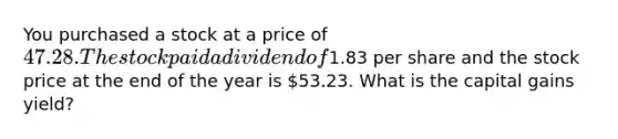 You purchased a stock at a price of 47.28. The stock paid a dividend of1.83 per share and the stock price at the end of the year is 53.23. What is the capital gains yield?