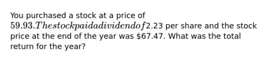 You purchased a stock at a price of 59.93. The stock paid a dividend of2.23 per share and the stock price at the end of the year was 67.47. What was the total return for the year?