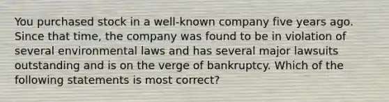 You purchased stock in a well-known company five years ago. Since that time, the company was found to be in violation of several environmental laws and has several major lawsuits outstanding and is on the verge of bankruptcy. Which of the following statements is most correct?