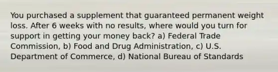 You purchased a supplement that guaranteed permanent weight loss. After 6 weeks with no results, where would you turn for support in getting your money back? a) Federal Trade Commission, b) Food and Drug Administration, c) U.S. Department of Commerce, d) National Bureau of Standards