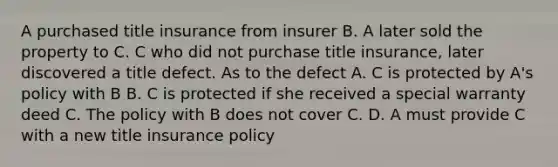 A purchased title insurance from insurer B. A later sold the property to C. C who did not purchase title insurance, later discovered a title defect. As to the defect A. C is protected by A's policy with B B. C is protected if she received a special warranty deed C. The policy with B does not cover C. D. A must provide C with a new title insurance policy