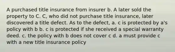 A purchased title insurance from insurer b. A later sold the property to C. C, who did not purchase title insurance, later discovered a title defect. As to the defect, a. c is protected by a's policy with b b. c is protected if she received a special warranty deed. c. the policy with b does not cover c d. a must provide c with a new title insurance policy