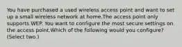 You have purchased a used wireless access point and want to set up a small wireless network at home.The access point only supports WEP. You want to configure the most secure settings on the access point.Which of the following would you configure? (Select two.)