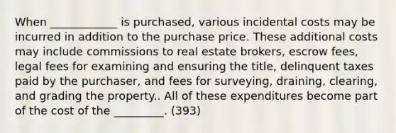 When ____________ is purchased, various incidental costs may be incurred in addition to the purchase price. These additional costs may include commissions to real estate brokers, escrow fees, legal fees for examining and ensuring the title, delinquent taxes paid by the purchaser, and fees for surveying, draining, clearing, and grading the property.. All of these expenditures become part of the cost of the _________. (393)