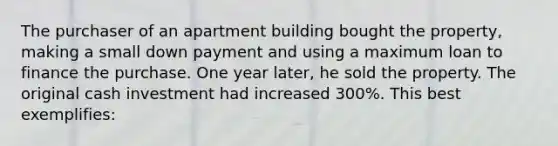 The purchaser of an apartment building bought the property, making a small down payment and using a maximum loan to finance the purchase. One year later, he sold the property. The original cash investment had increased 300%. This best exemplifies: