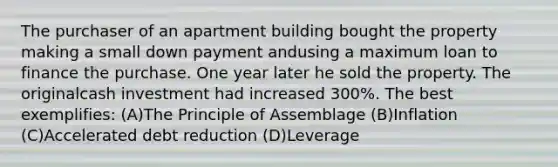 The purchaser of an apartment building bought the property making a small down payment andusing a maximum loan to finance the purchase. One year later he sold the property. The originalcash investment had increased 300%. The best exemplifies: (A)The Principle of Assemblage (B)Inflation (C)Accelerated debt reduction (D)Leverage