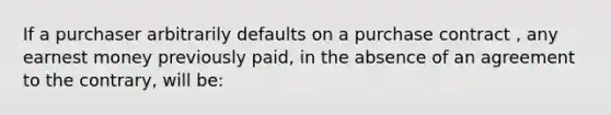 If a purchaser arbitrarily defaults on a purchase contract , any earnest money previously paid, in the absence of an agreement to the contrary, will be: