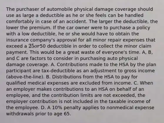 The purchaser of automobile physical damage coverage should use as large a deductible as he or she feels can be handled comfortably in case of an accident. The larger the deductible, the lower the premium. If the car owner were to purchase a policy with a low deductible, he or she would have to obtain the insurance company's approval for all minor repair expenses that exceed a 25 or50 deductible in order to collect the minor claim payment. This would be a great waste of everyone's time. A, B, and C are factors to consider in purchasing auto physical damage coverage. A. Contributions made to the HSA by the plan participant are tax-deductible as an adjustment to gross income (above-the-line). B. Distributions from the HSA to pay for qualified medical expenses are excluded from income. C. When an employer makes contributions to an HSA on behalf of an employee, and the contribution limits are not exceeded, the employer contribution is not included in the taxable income of the employee. D. A 10% penalty applies to nonmedical expense withdrawals prior to age 65.