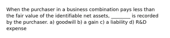 When the purchaser in a business combination pays less than the fair value of the identifiable net assets, ________ is recorded by the purchaser. a) goodwill b) a gain c) a liability d) R&D expense