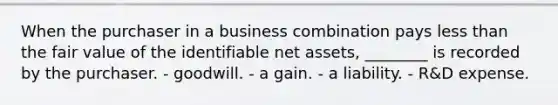 When the purchaser in a business combination pays less than the fair value of the identifiable net assets, ________ is recorded by the purchaser. - goodwill. - a gain. - a liability. - R&D expense.