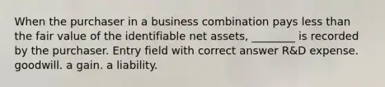 When the purchaser in a business combination pays <a href='https://www.questionai.com/knowledge/k7BtlYpAMX-less-than' class='anchor-knowledge'>less than</a> the fair value of the identifiable net assets, ________ is recorded by the purchaser. Entry field with correct answer R&D expense. goodwill. a gain. a liability.