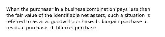 When the purchaser in a business combination pays less then the fair value of the identifiable net assets, such a situation is referred to as a: a. goodwill purchase. b. bargain purchase. c. residual purchase. d. blanket purchase.