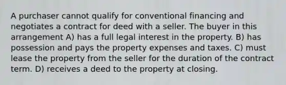 A purchaser cannot qualify for conventional financing and negotiates a contract for deed with a seller. The buyer in this arrangement A) has a full legal interest in the property. B) has possession and pays the property expenses and taxes. C) must lease the property from the seller for the duration of the contract term. D) receives a deed to the property at closing.