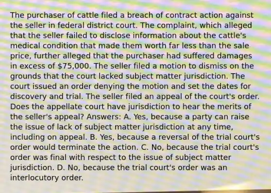 The purchaser of cattle filed a breach of contract action against the seller in federal district court. The complaint, which alleged that the seller failed to disclose information about the cattle's medical condition that made them worth far less than the sale price, further alleged that the purchaser had suffered damages in excess of 75,000. The seller filed a motion to dismiss on the grounds that the court lacked subject matter jurisdiction. The court issued an order denying the motion and set the dates for discovery and trial. The seller filed an appeal of the court's order. Does the appellate court have jurisdiction to hear the merits of the seller's appeal? Answers: A. Yes, because a party can raise the issue of lack of subject matter jurisdiction at any time, including on appeal. B. Yes, because a reversal of the trial court's order would terminate the action. C. No, because the trial court's order was final with respect to the issue of subject matter jurisdiction. D. No, because the trial court's order was an interlocutory order.