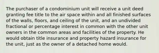 The purchaser of a condominium unit will receive a unit deed granting fee title to the air space within and all finished surfaces of the walls, floors, and ceiling of the unit, and an undivided fractional or percentage interest in common with the other unit owners in the common areas and facilities of the property. He would obtain title insurance and property hazard insurance for the unit, just as the owner of a detached home would.