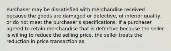 Purchaser may be dissatisfied with merchandise received because the goods are damaged or defective, of inferior quality, or do not meet the purchaser's specifications. If a purchaser agreed to retain merchandise that is defective because the seller is willing to reduce the selling price, the seller treats the reduction in price transaction as