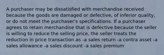 A purchaser may be dissatisfied with merchandise received because the goods are damaged or defective, of inferior quality, or do not meet the purchaser's specifications. If a purchaser agrees to retain merchandise that is defective because the seller is willing to reduce the selling price, the seller treats the reduction in price transaction as -a sales return -a contra asset -a sales allowance -a sales discount -a sales premium