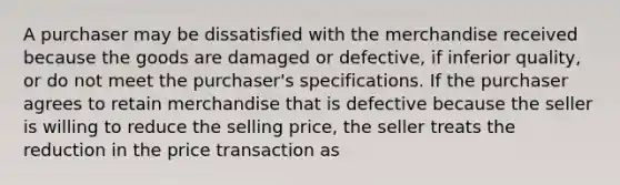 A purchaser may be dissatisfied with the merchandise received because the goods are damaged or defective, if inferior quality, or do not meet the purchaser's specifications. If the purchaser agrees to retain merchandise that is defective because the seller is willing to reduce the selling price, the seller treats the reduction in the price transaction as