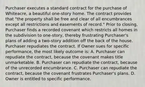 Purchaser executes a standard contract for the purchase of Whiteacre, a beautiful one-story home. The contract provides that "the property shall be free and clear of all encumbrances except all restrictions and easements of record." Prior to closing, Purchaser finds a recorded covenant which restricts all homes in the subdivision to one-story, thereby frustrating Purchaser's plans of adding a two-story addition off the back of the house. Purchaser repudiates the contract. If Owner sues for specific performance, the most likely outcome is: A. Purchaser can repudiate the contract, because the covenant makes title unmarketable. B. Purchaser can repudiate the contract, because of the unrecorded encumbrance. C. Purchaser can repudiate the contract, because the covenant frustrates Purchaser's plans. D. Owner is entitled to specific performance.