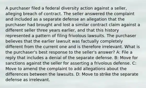 A purchaser filed a federal diversity action against a seller, alleging breach of contract. The seller answered the complaint and included as a separate defense an allegation that the purchaser had brought and lost a similar contract claim against a different seller three years earlier, and that this history represented a pattern of filing frivolous lawsuits. The purchaser believes that the earlier lawsuit was factually completely different from the current one and is therefore irrelevant. What is the purchaser's best response to the seller's answer? A: File a reply that includes a denial of the separate defense. B: Move for sanctions against the seller for asserting a frivolous defense. C: Move to amend the complaint to add allegations about the differences between the lawsuits. D: Move to strike the separate defense as irrelevant.