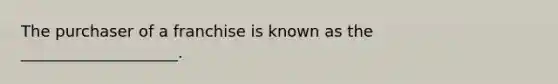 The purchaser of a franchise is known as the ____________________.