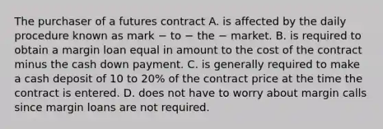 The purchaser of a futures contract A. is affected by the daily procedure known as mark − to − the − market. B. is required to obtain a margin loan equal in amount to the cost of the contract minus the cash down payment. C. is generally required to make a cash deposit of 10 to 20% of the contract price at the time the contract is entered. D. does not have to worry about margin calls since margin loans are not required.