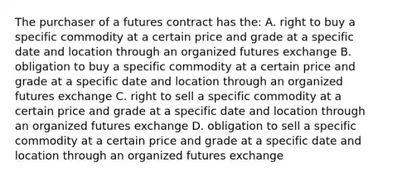 The purchaser of a futures contract has the: A. right to buy a specific commodity at a certain price and grade at a specific date and location through an organized futures exchange B. obligation to buy a specific commodity at a certain price and grade at a specific date and location through an organized futures exchange C. right to sell a specific commodity at a certain price and grade at a specific date and location through an organized futures exchange D. obligation to sell a specific commodity at a certain price and grade at a specific date and location through an organized futures exchange