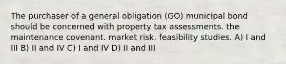 The purchaser of a general obligation (GO) municipal bond should be concerned with property tax assessments. the maintenance covenant. market risk. feasibility studies. A) I and III B) II and IV C) I and IV D) II and III