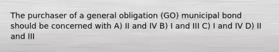 The purchaser of a general obligation (GO) municipal bond should be concerned with A) II and IV B) I and III C) I and IV D) II and III