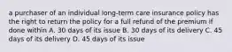 a purchaser of an individual long-term care insurance policy has the right to return the policy for a full refund of the premium if done within A. 30 days of its issue B. 30 days of its delivery C. 45 days of its delivery D. 45 days of its issue