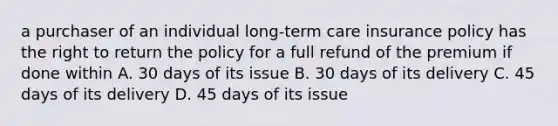 a purchaser of an individual long-term care insurance policy has the right to return the policy for a full refund of the premium if done within A. 30 days of its issue B. 30 days of its delivery C. 45 days of its delivery D. 45 days of its issue