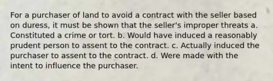 For a purchaser of land to avoid a contract with the seller based on duress, it must be shown that the seller's improper threats a. Constituted a crime or tort. b. Would have induced a reasonably prudent person to assent to the contract. c. Actually induced the purchaser to assent to the contract. d. Were made with the intent to influence the purchaser.