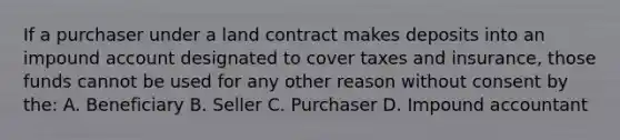 If a purchaser under a land contract makes deposits into an impound account designated to cover taxes and insurance, those funds cannot be used for any other reason without consent by the: A. Beneficiary B. Seller C. Purchaser D. Impound accountant