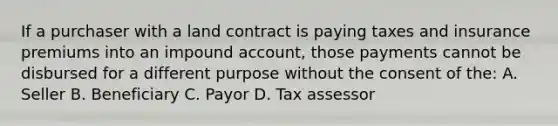 If a purchaser with a land contract is paying taxes and insurance premiums into an impound account, those payments cannot be disbursed for a different purpose without the consent of the: A. Seller B. Beneficiary C. Payor D. Tax assessor